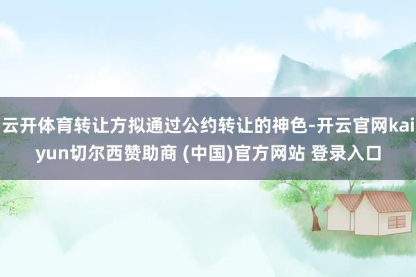云开体育转让方拟通过公约转让的神色-开云官网kaiyun切尔西赞助商 (中国)官方网站 登录入口