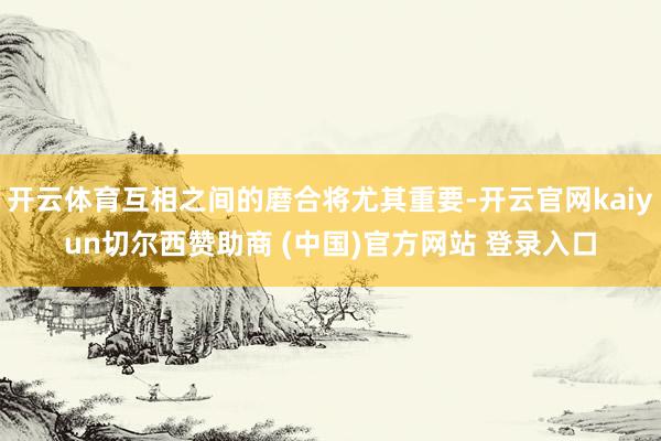 开云体育互相之间的磨合将尤其重要-开云官网kaiyun切尔西赞助商 (中国)官方网站 登录入口