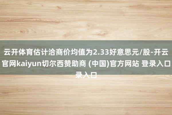 云开体育估计洽商价均值为2.33好意思元/股-开云官网kaiyun切尔西赞助商 (中国)官方网站 登录入口