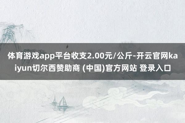 体育游戏app平台收支2.00元/公斤-开云官网kaiyun切尔西赞助商 (中国)官方网站 登录入口