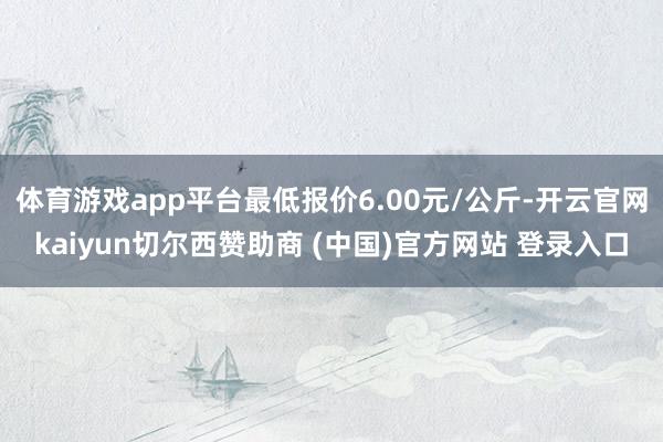 体育游戏app平台最低报价6.00元/公斤-开云官网kaiyun切尔西赞助商 (中国)官方网站 登录入口