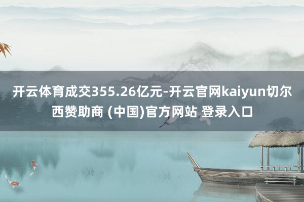 开云体育成交355.26亿元-开云官网kaiyun切尔西赞助商 (中国)官方网站 登录入口
