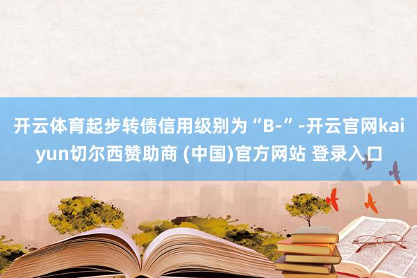 开云体育起步转债信用级别为“B-”-开云官网kaiyun切尔西赞助商 (中国)官方网站 登录入口