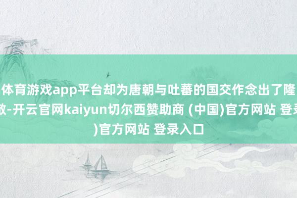 体育游戏app平台却为唐朝与吐蕃的国交作念出了隆起孝敬-开云官网kaiyun切尔西赞助商 (中国)官方网站 登录入口