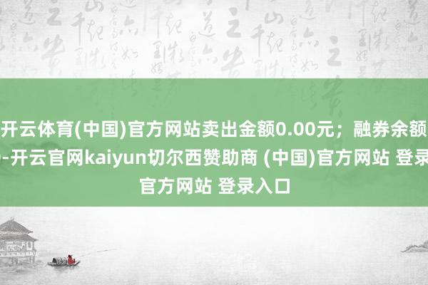 开云体育(中国)官方网站卖出金额0.00元；融券余额0.00-开云官网kaiyun切尔西赞助商 (中国)官方网站 登录入口