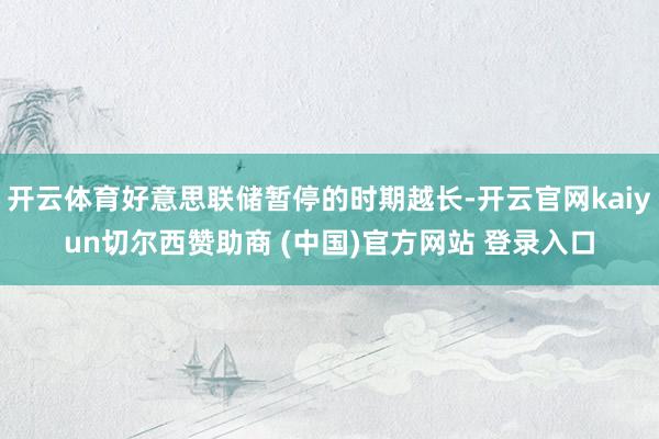 开云体育好意思联储暂停的时期越长-开云官网kaiyun切尔西赞助商 (中国)官方网站 登录入口