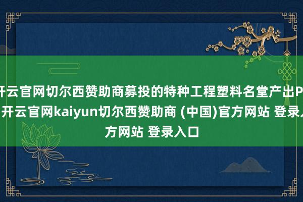 开云官网切尔西赞助商募投的特种工程塑料名堂产出PEEK-开云官网kaiyun切尔西赞助商 (中国)官方网站 登录入口