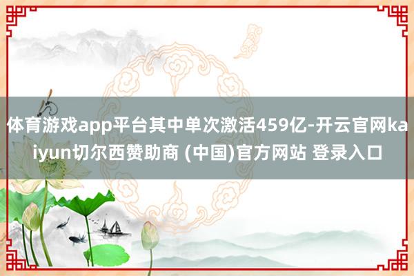 体育游戏app平台其中单次激活459亿-开云官网kaiyun切尔西赞助商 (中国)官方网站 登录入口