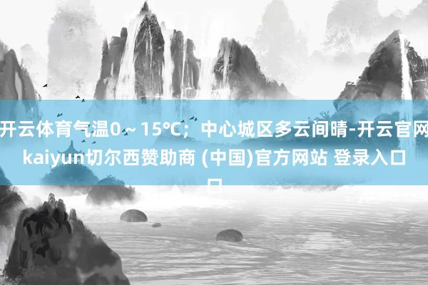 开云体育气温0～15℃；中心城区多云间晴-开云官网kaiyun切尔西赞助商 (中国)官方网站 登录入口
