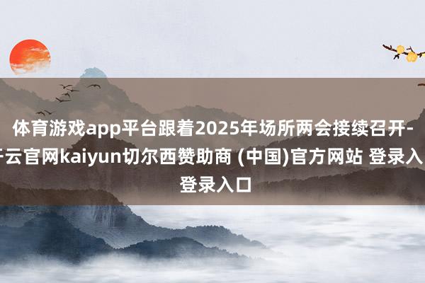 体育游戏app平台跟着2025年场所两会接续召开-开云官网kaiyun切尔西赞助商 (中国)官方网站 登录入口