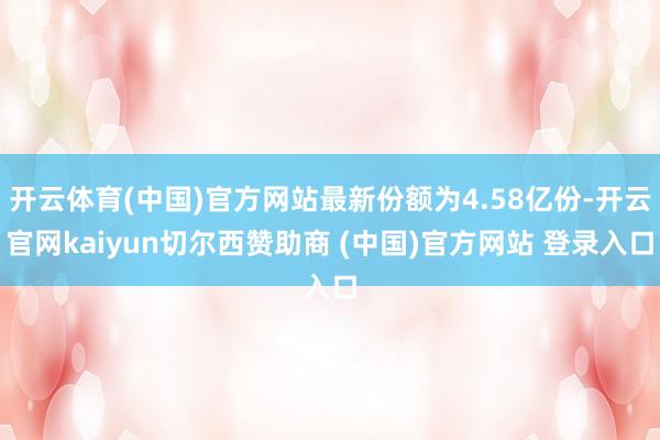 开云体育(中国)官方网站最新份额为4.58亿份-开云官网kaiyun切尔西赞助商 (中国)官方网站 登录入口