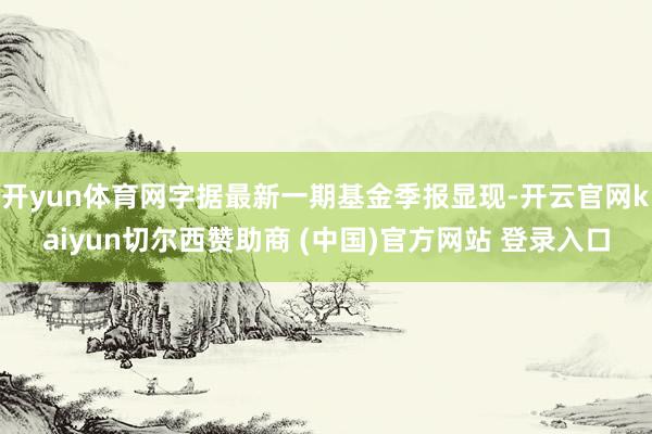开yun体育网字据最新一期基金季报显现-开云官网kaiyun切尔西赞助商 (中国)官方网站 登录入口
