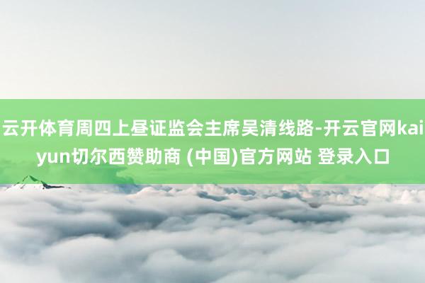 云开体育周四上昼证监会主席吴清线路-开云官网kaiyun切尔西赞助商 (中国)官方网站 登录入口
