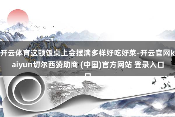 开云体育这顿饭桌上会摆满多样好吃好菜-开云官网kaiyun切尔西赞助商 (中国)官方网站 登录入口