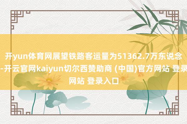 开yun体育网展望铁路客运量为51362.7万东说念主次-开云官网kaiyun切尔西赞助商 (中国)官方网站 登录入口