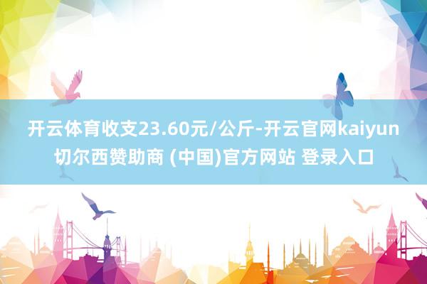 开云体育收支23.60元/公斤-开云官网kaiyun切尔西赞助商 (中国)官方网站 登录入口