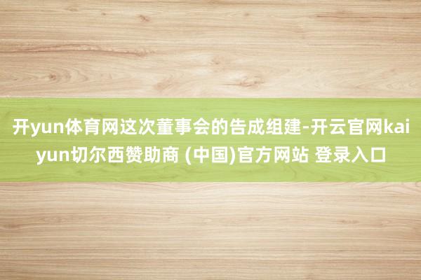 开yun体育网这次董事会的告成组建-开云官网kaiyun切尔西赞助商 (中国)官方网站 登录入口