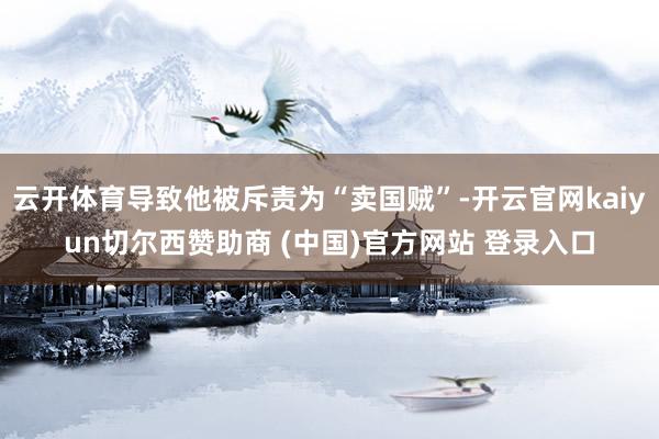 云开体育导致他被斥责为“卖国贼”-开云官网kaiyun切尔西赞助商 (中国)官方网站 登录入口