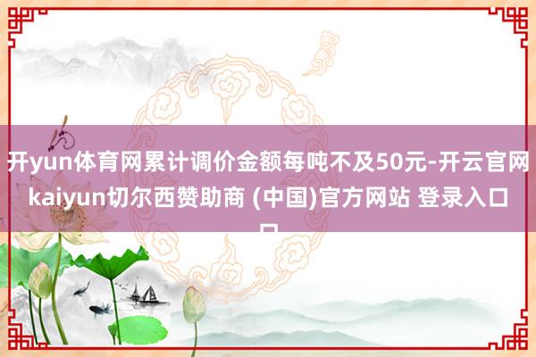 开yun体育网累计调价金额每吨不及50元-开云官网kaiyun切尔西赞助商 (中国)官方网站 登录入口