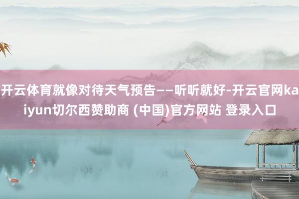 开云体育就像对待天气预告——听听就好-开云官网kaiyun切尔西赞助商 (中国)官方网站 登录入口