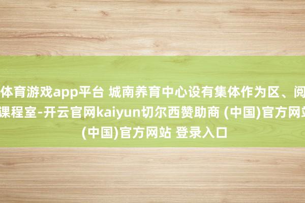 体育游戏app平台 城南养育中心设有集体作为区、阅读区和6间课程室-开云官网kaiyun切尔西赞助商 (中国)官方网站 登录入口