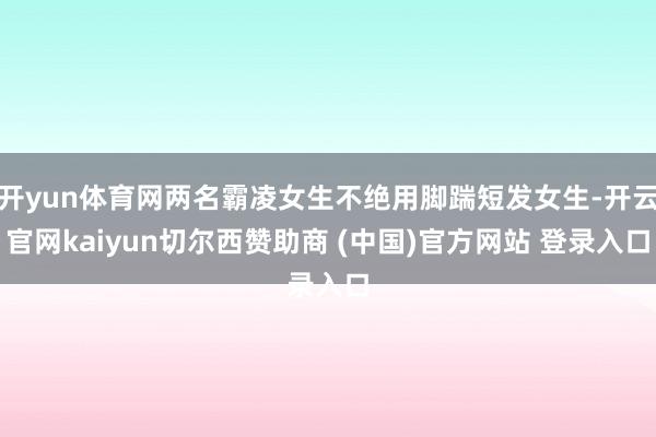 开yun体育网两名霸凌女生不绝用脚踹短发女生-开云官网kaiyun切尔西赞助商 (中国)官方网站 登录入口