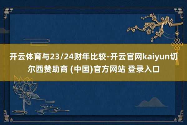 开云体育与23/24财年比较-开云官网kaiyun切尔西赞助商 (中国)官方网站 登录入口