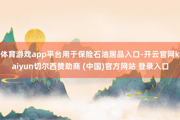 体育游戏app平台用于保险石油居品入口-开云官网kaiyun切尔西赞助商 (中国)官方网站 登录入口