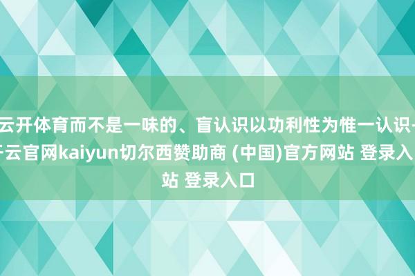 云开体育而不是一味的、盲认识以功利性为惟一认识-开云官网kaiyun切尔西赞助商 (中国)官方网站 登录入口