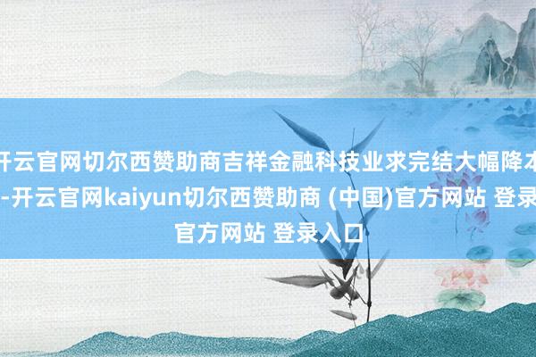 开云官网切尔西赞助商吉祥金融科技业求完结大幅降本增效-开云官网kaiyun切尔西赞助商 (中国)官方网站 登录入口
