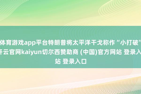 体育游戏app平台特朗普将太平洋干戈称作“小打破”-开云官网kaiyun切尔西赞助商 (中国)官方网站 登录入口
