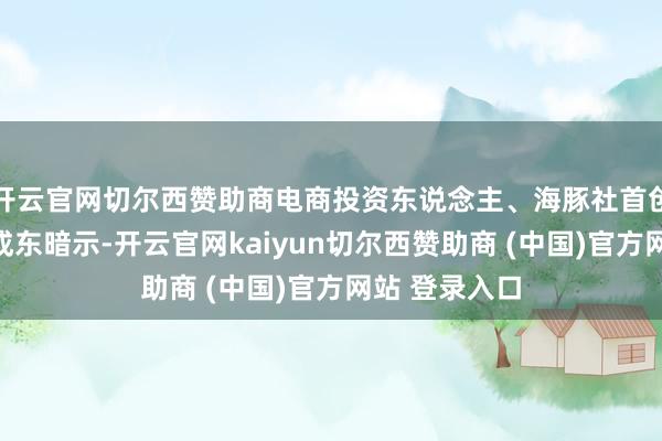 开云官网切尔西赞助商电商投资东说念主、海豚社首创东说念主李成东暗示-开云官网kaiyun切尔西赞助商 (中国)官方网站 登录入口