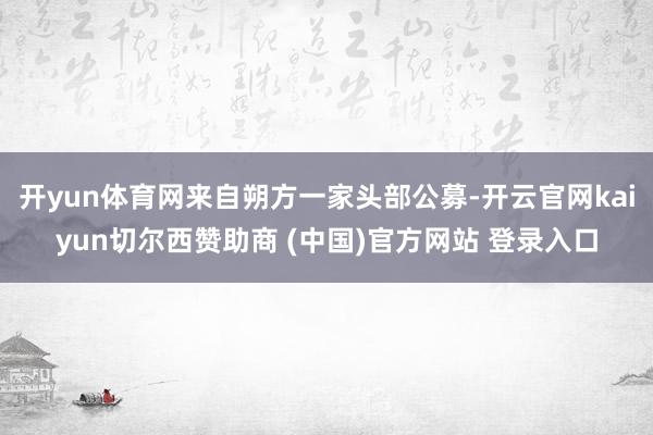 开yun体育网来自朔方一家头部公募-开云官网kaiyun切尔西赞助商 (中国)官方网站 登录入口