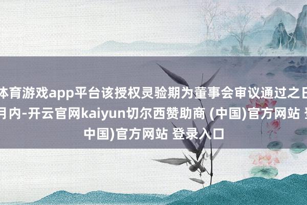 体育游戏app平台该授权灵验期为董事会审议通过之日起12个月内-开云官网kaiyun切尔西赞助商 (中国)官方网站 登录入口
