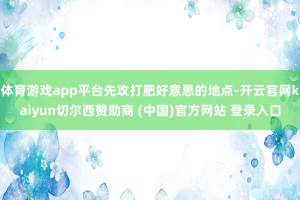 体育游戏app平台先攻打肥好意思的地点-开云官网kaiyun切尔西赞助商 (中国)官方网站 登录入口