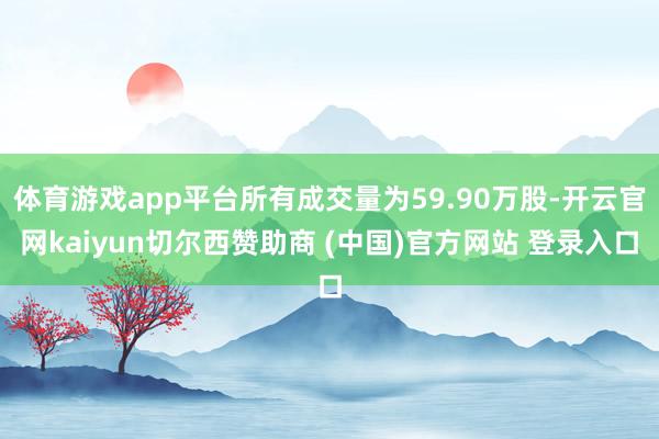 体育游戏app平台所有成交量为59.90万股-开云官网kaiyun切尔西赞助商 (中国)官方网站 登录入口