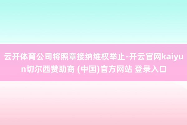 云开体育公司将照章接纳维权举止-开云官网kaiyun切尔西赞助商 (中国)官方网站 登录入口