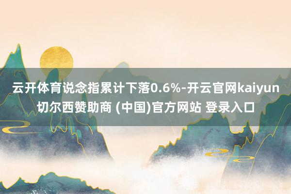 云开体育说念指累计下落0.6%-开云官网kaiyun切尔西赞助商 (中国)官方网站 登录入口