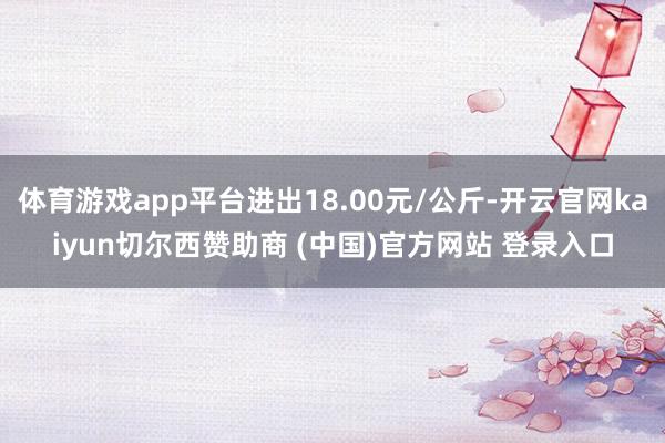 体育游戏app平台进出18.00元/公斤-开云官网kaiyun切尔西赞助商 (中国)官方网站 登录入口