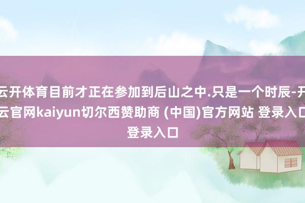 云开体育目前才正在参加到后山之中.只是一个时辰-开云官网kaiyun切尔西赞助商 (中国)官方网站 登录入口