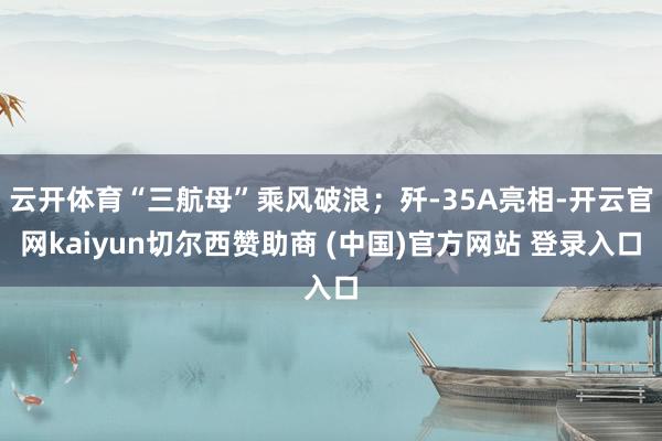 云开体育“三航母”乘风破浪；歼-35A亮相-开云官网kaiyun切尔西赞助商 (中国)官方网站 登录入口