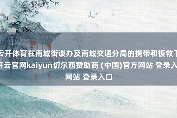 云开体育在南城街谈办及南城交通分局的携带和援救下-开云官网kaiyun切尔西赞助商 (中国)官方网站 登录入口