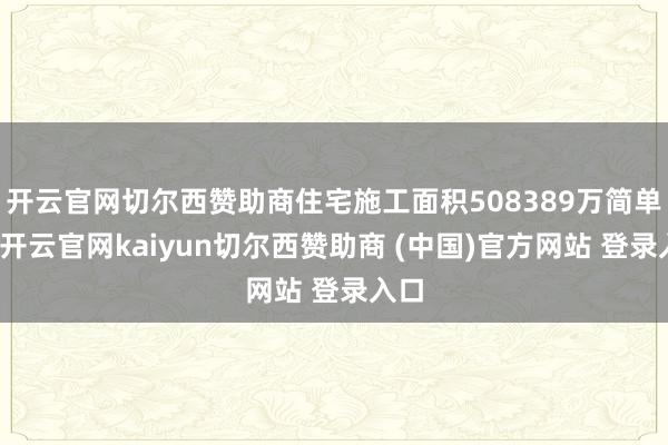 开云官网切尔西赞助商住宅施工面积508389万简单米-开云官网kaiyun切尔西赞助商 (中国)官方网站 登录入口