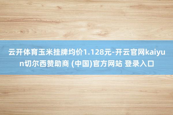 云开体育玉米挂牌均价1.128元-开云官网kaiyun切尔西赞助商 (中国)官方网站 登录入口