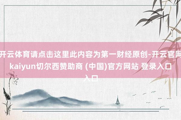 开云体育请点击这里此内容为第一财经原创-开云官网kaiyun切尔西赞助商 (中国)官方网站 登录入口