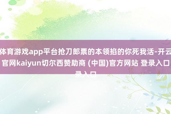 体育游戏app平台抢刀郎票的本领掐的你死我活-开云官网kaiyun切尔西赞助商 (中国)官方网站 登录入口