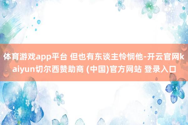 体育游戏app平台 但也有东谈主怜悯他-开云官网kaiyun切尔西赞助商 (中国)官方网站 登录入口