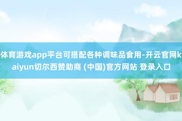 体育游戏app平台可搭配各种调味品食用-开云官网kaiyun切尔西赞助商 (中国)官方网站 登录入口