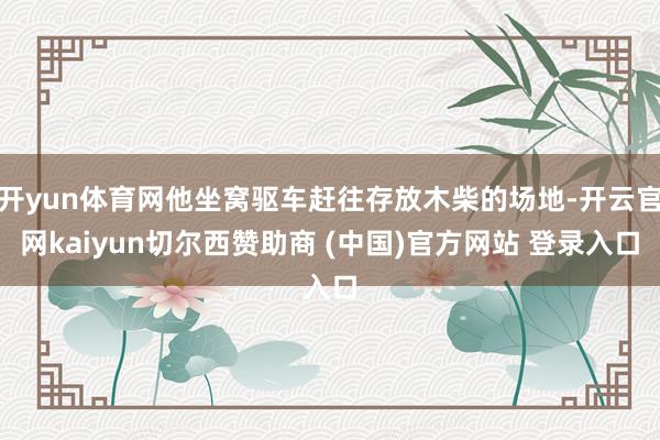开yun体育网他坐窝驱车赶往存放木柴的场地-开云官网kaiyun切尔西赞助商 (中国)官方网站 登录入口