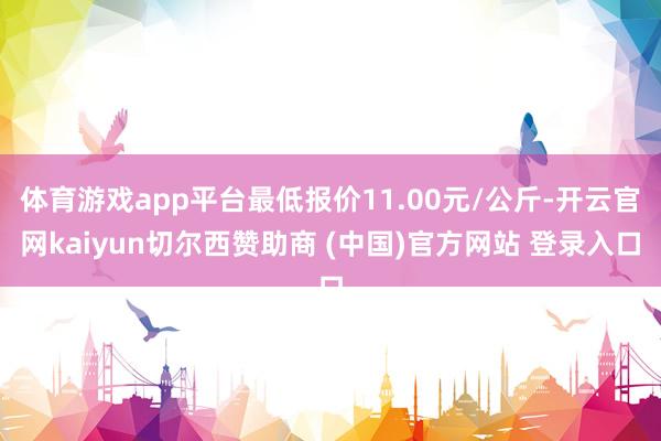 体育游戏app平台最低报价11.00元/公斤-开云官网kaiyun切尔西赞助商 (中国)官方网站 登录入口